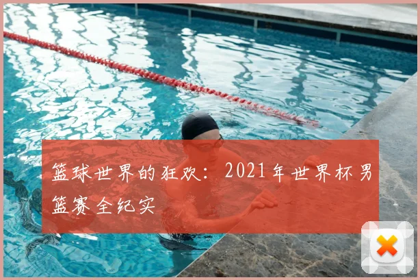 篮球世界的狂欢：2021年世界杯男篮赛全纪实