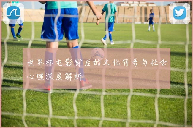 世界杯电影背后的文化符号与社会心理深度解析