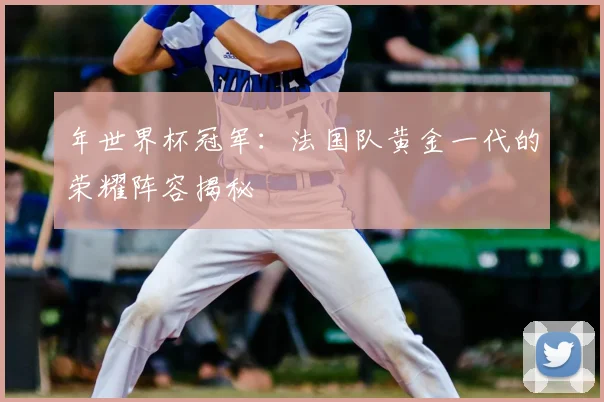 年世界杯冠军：法国队黄金一代的荣耀阵容揭秘
