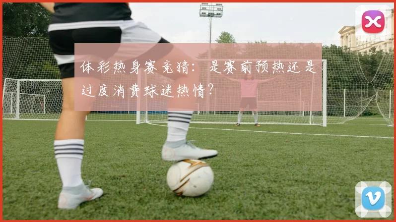体彩热身赛竞猜：是赛前预热还是过度消费球迷热情？
