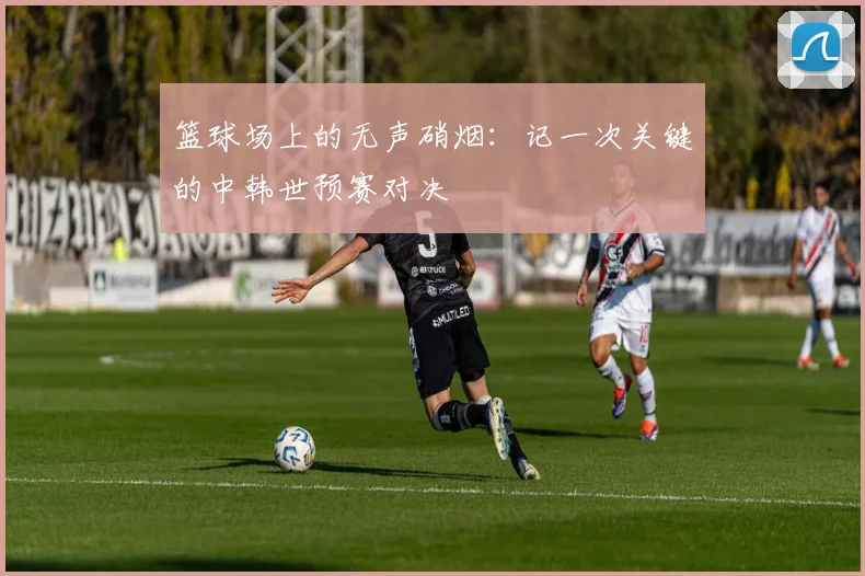 篮球场上的无声硝烟：记一次关键的中韩世预赛对决
