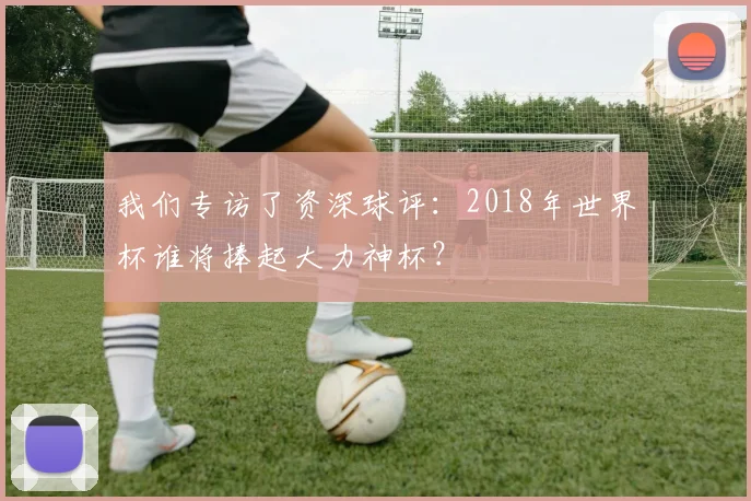 我们专访了资深球评：2018年世界杯谁将捧起大力神杯？