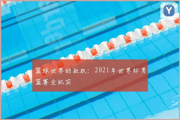 篮球世界的狂欢：2021年世界杯男篮赛全纪实
