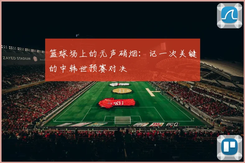 篮球场上的无声硝烟：记一次关键的中韩世预赛对决
