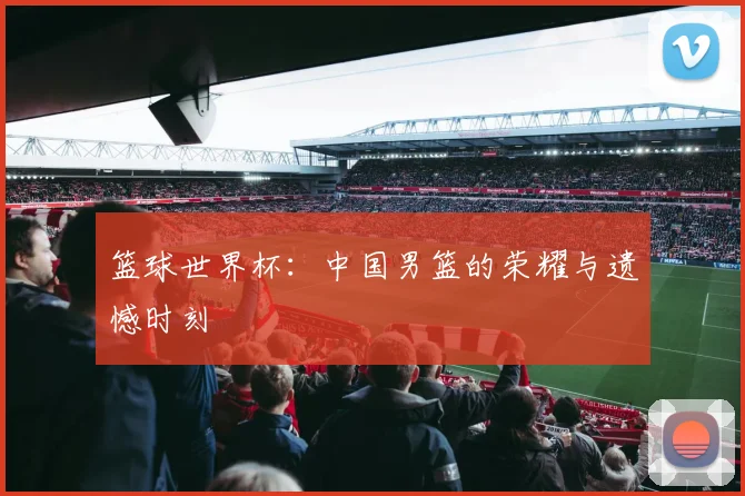 篮球世界杯：中国男篮的荣耀与遗憾时刻