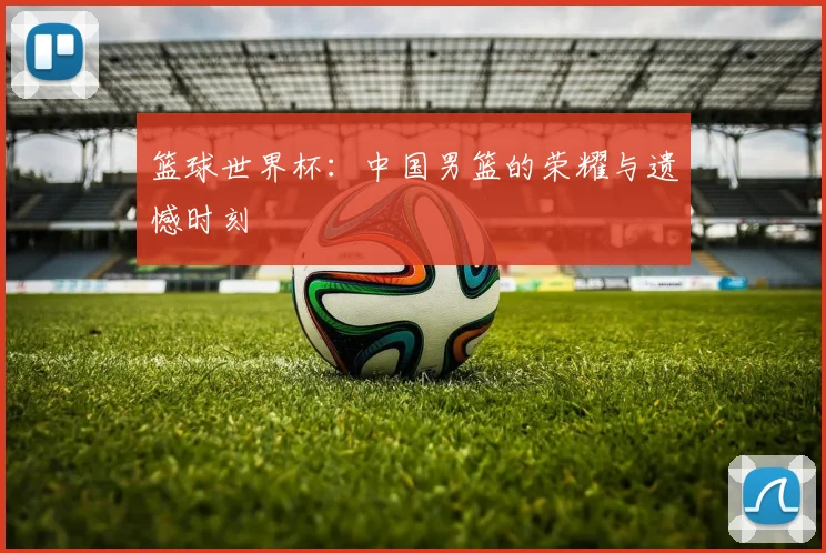 篮球世界杯：中国男篮的荣耀与遗憾时刻