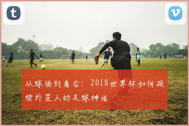 从球场到看台:2018世界杯如何延续外星人的足球神话