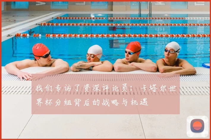 我们专访了资深评论员：卡塔尔世界杯分组背后的战略与机遇