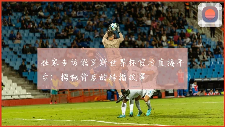 独家专访俄罗斯世界杯官方直播平台:揭秘背后的转播故事