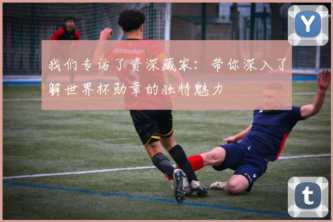 我们专访了资深藏家：带你深入了解世界杯勋章的独特魅力